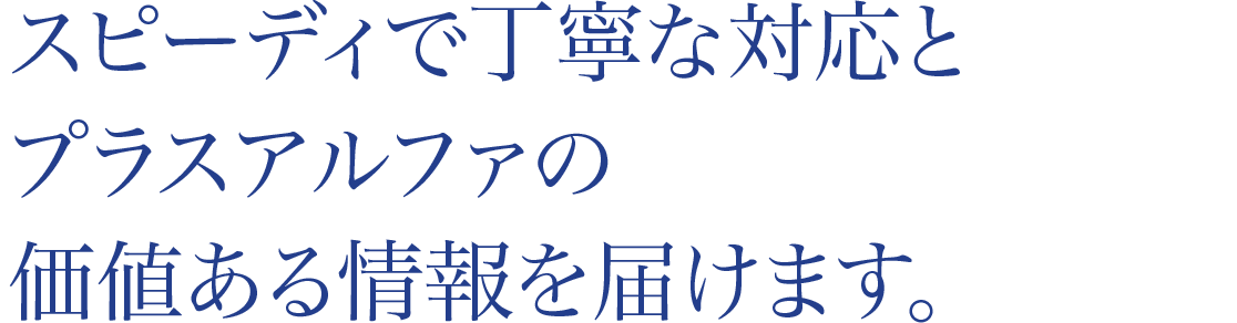 スピーディで丁寧な対応とプラスアルファの価値ある情報を届けます。